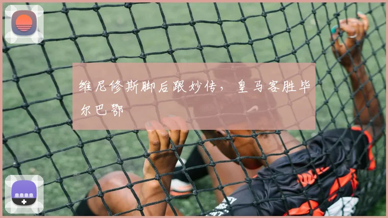 维尼修斯脚后跟妙传，皇马客胜毕尔巴鄂