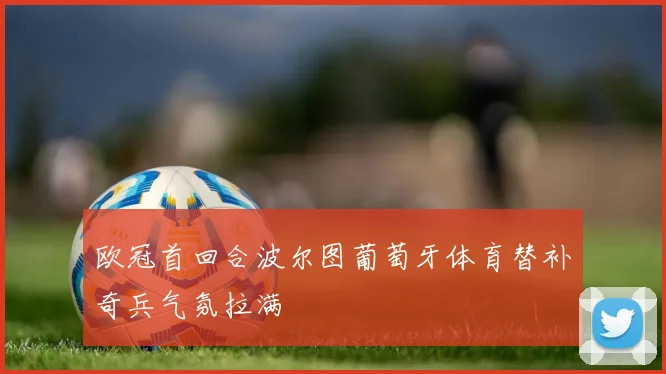 欧冠首回合波尔图葡萄牙体育替补奇兵气氛拉满