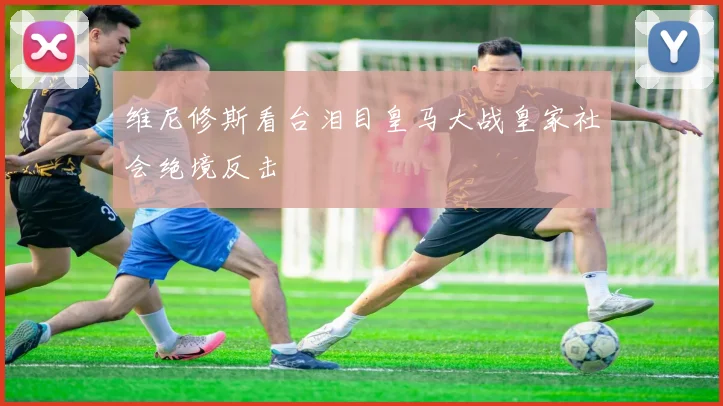 维尼修斯看台泪目皇马大战皇家社会绝境反击