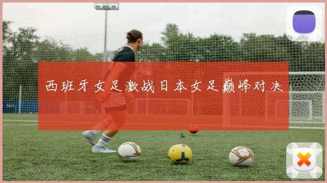 西班牙女足激战日本女足巅峰对决