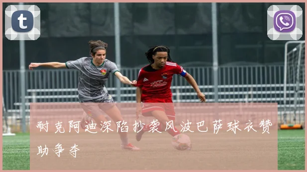 耐克阿迪深陷抄袭风波巴萨球衣赞助争夺