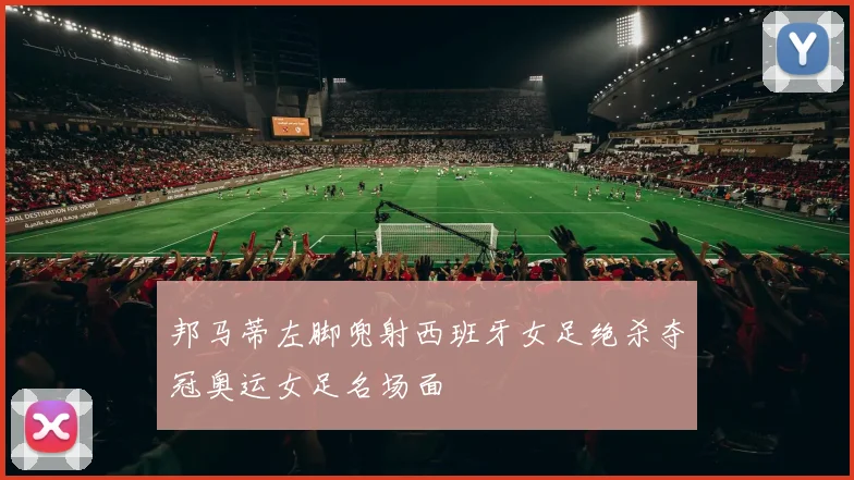 邦马蒂左脚兜射西班牙女足绝杀夺冠奥运女足名场面