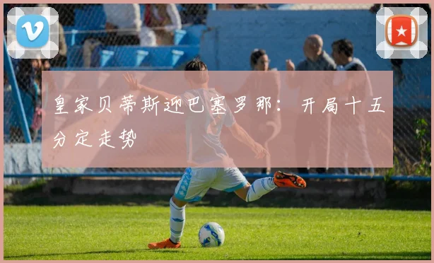 皇家贝蒂斯迎巴塞罗那：开局十五分定走势