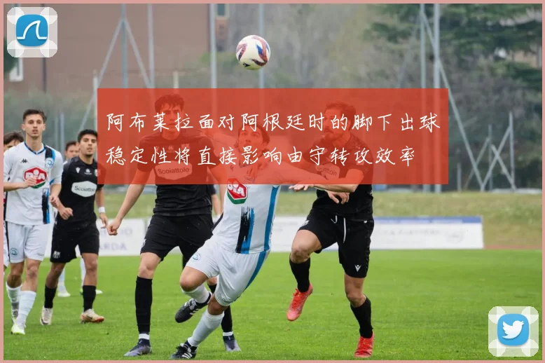 阿布莱拉面对阿根廷时的脚下出球稳定性将直接影响由守转攻效率