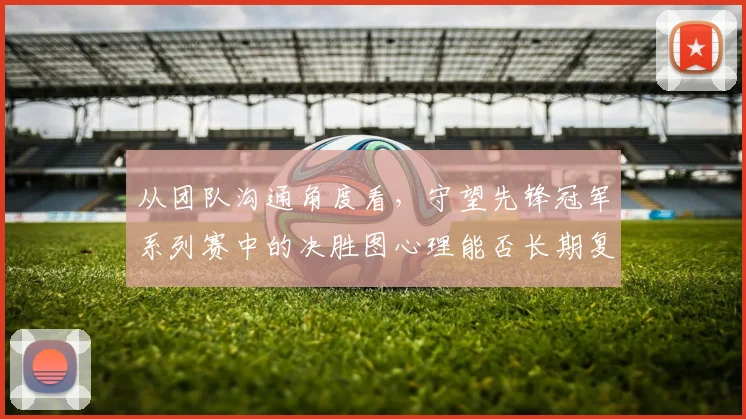 从团队沟通角度看，守望先锋冠军系列赛中的决胜图心理能否长期复制
