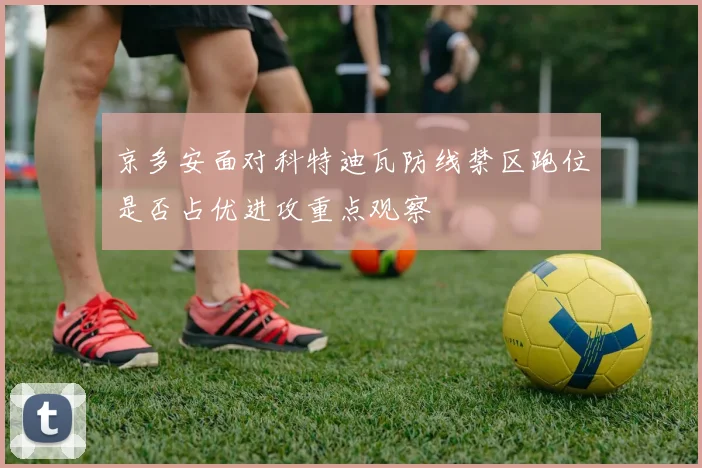 京多安面对科特迪瓦防线禁区跑位是否占优进攻重点观察