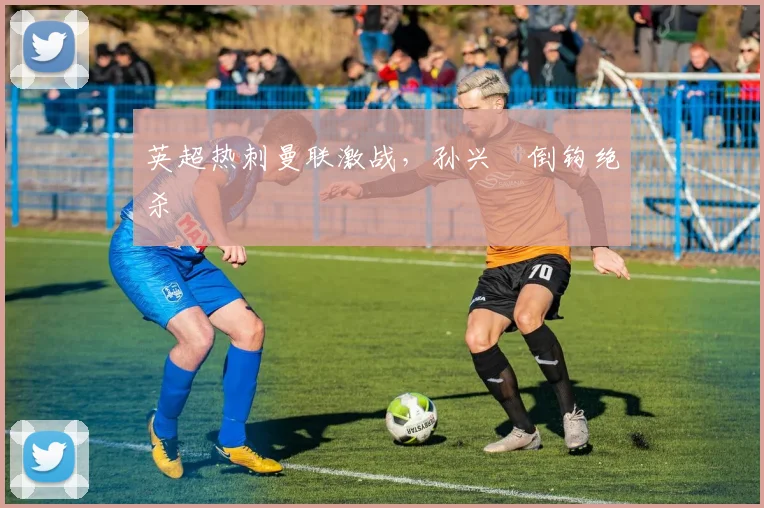 英超热刺曼联激战，孙兴慜倒钩绝杀