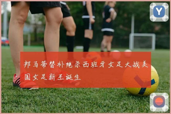 邦马蒂替补绝杀西班牙女足大战美国女足新王诞生