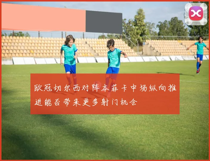 欧冠切尔西对阵本菲卡中场纵向推进能否带来更多射门机会