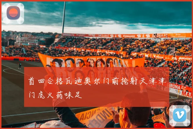 首回合格瓦迪奥尔门前抢射天津津门虎火药味足
