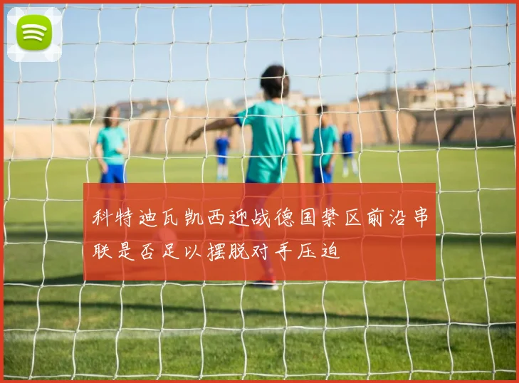 科特迪瓦凯西迎战德国禁区前沿串联是否足以摆脱对手压迫