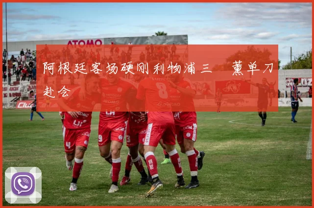 阿根廷客场硬刚利物浦三笘薰单刀赴会
