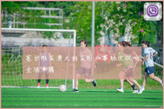 塞尔维亚澳大利亚附加赛助攻双响全场沸腾