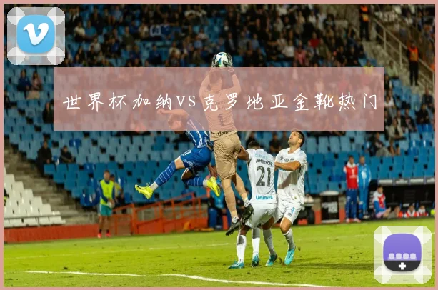 世界杯加纳vs克罗地亚金靴热门