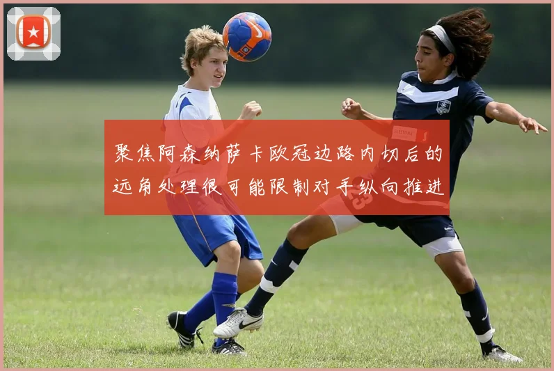 聚焦阿森纳萨卡欧冠边路内切后的远角处理很可能限制对手纵向推进