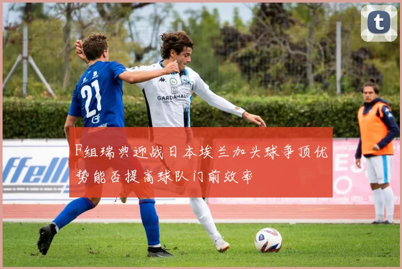 F组瑞典迎战日本埃兰加头球争顶优势能否提高球队门前效率