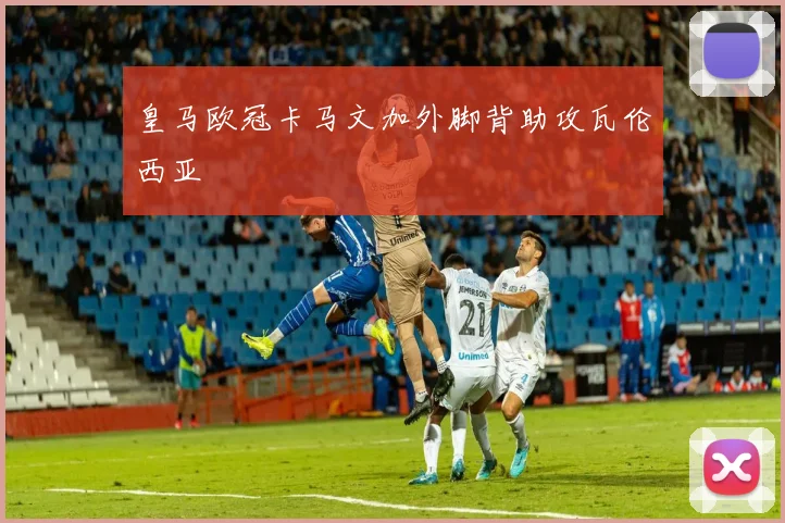 皇马欧冠卡马文加外脚背助攻瓦伦西亚