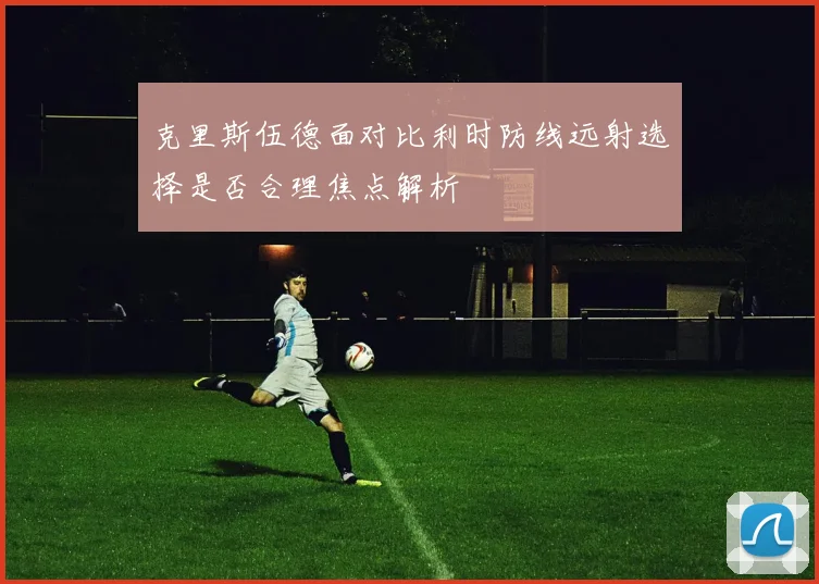 克里斯伍德面对比利时防线远射选择是否合理焦点解析