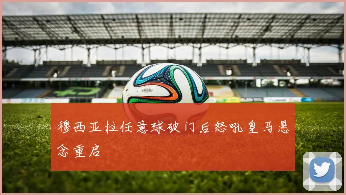 穆西亚拉任意球破门后怒吼皇马悬念重启