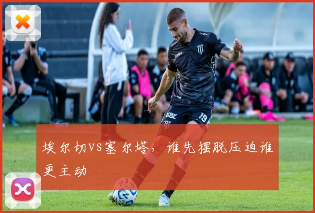 埃尔切vs塞尔塔，谁先摆脱压迫谁更主动