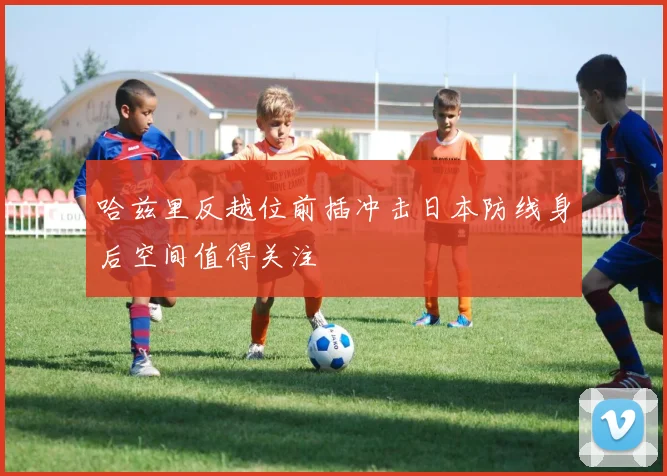 哈兹里反越位前插冲击日本防线身后空间值得关注