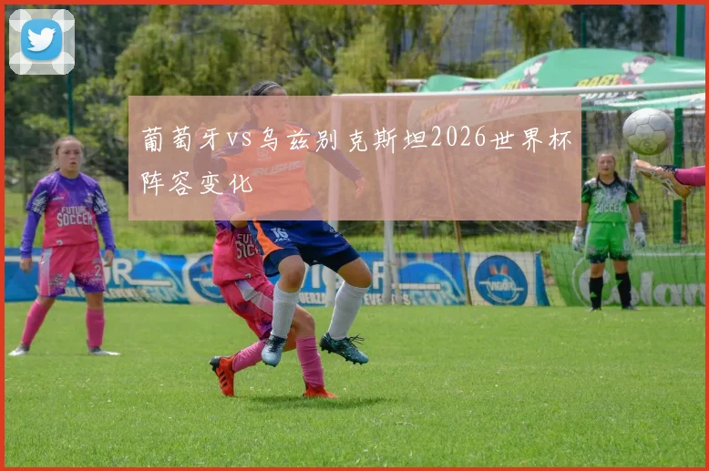 葡萄牙vs乌兹别克斯坦2026世界杯阵容变化