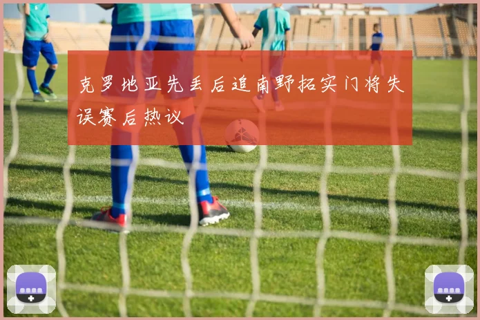 克罗地亚先丢后追南野拓实门将失误赛后热议