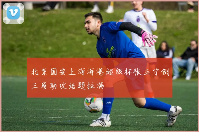 北京国安上海海港超级杯张玉宁倒三角助攻话题拉满