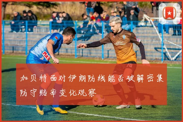 加贝特面对伊朗防线能否破解密集防守赔率变化观察