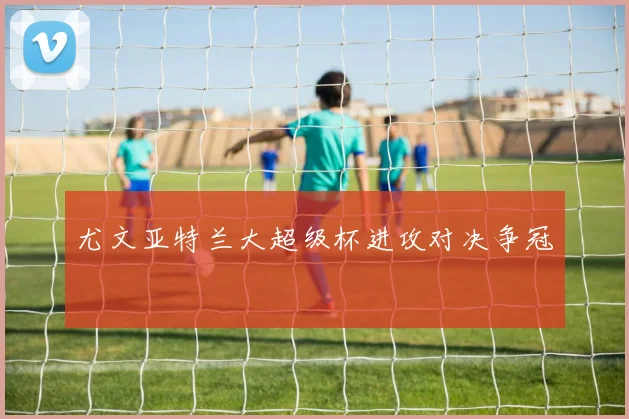 尤文亚特兰大超级杯进攻对决争冠