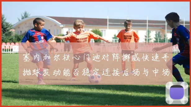 塞内加尔核心门迪对阵挪威快速手抛球发动能否稳定连接后场与中场
