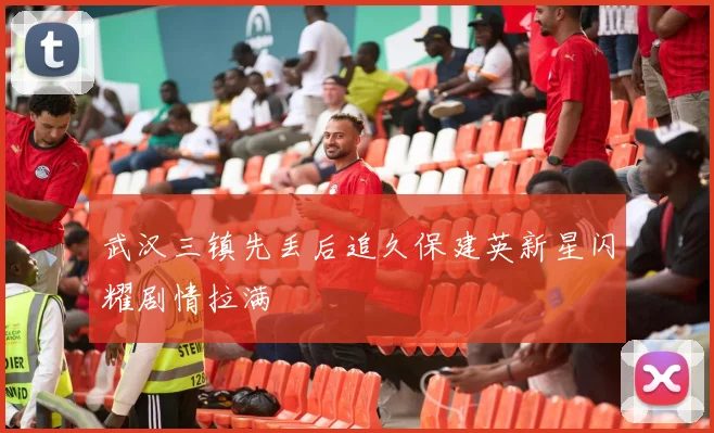 武汉三镇先丢后追久保建英新星闪耀剧情拉满