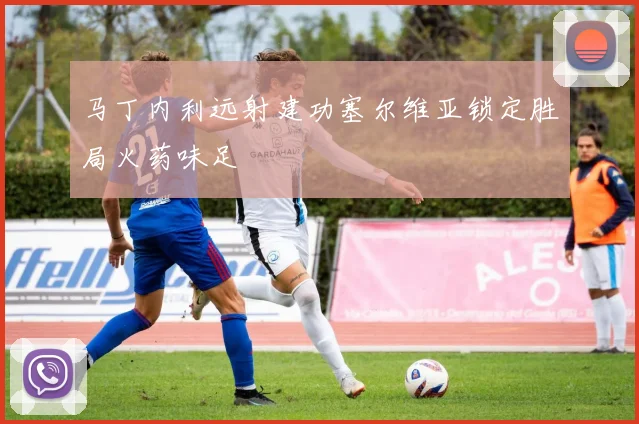 马丁内利远射建功塞尔维亚锁定胜局火药味足